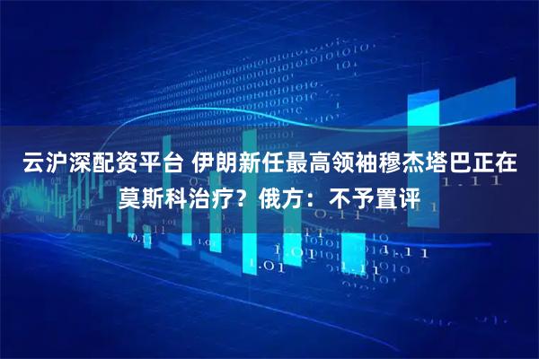 云沪深配资平台 伊朗新任最高领袖穆杰塔巴正在莫斯科治疗？俄方：不予置评