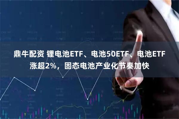 鼎牛配资 锂电池ETF、电池50ETF、电池ETF涨超2%，固态电池产业化节奏加快