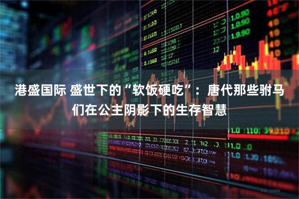 港盛国际 盛世下的“软饭硬吃”：唐代那些驸马们在公主阴影下的生存智慧