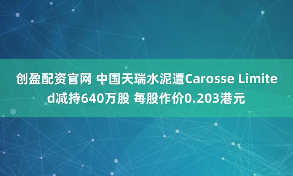 创盈配资官网 中国天瑞水泥遭Carosse Limited减持640万股 每股作价0.203港元
