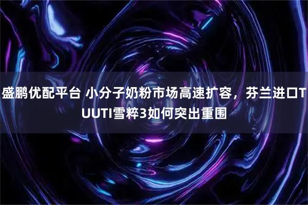 盛鹏优配平台 小分子奶粉市场高速扩容，芬兰进口TUUTI雪粹3如何突出重围