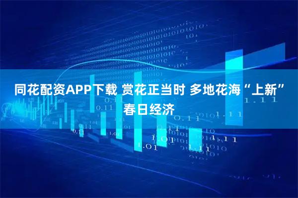 同花配资APP下载 赏花正当时 多地花海“上新”春日经济