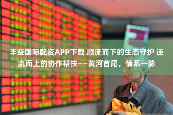 丰益国际配资APP下载 顺流而下的生态守护 逆流而上的协作帮扶——黄河首尾，情系一脉