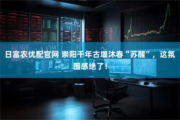 日富农优配官网 崇阳千年古堰沐春“苏醒”，这氛围感绝了！