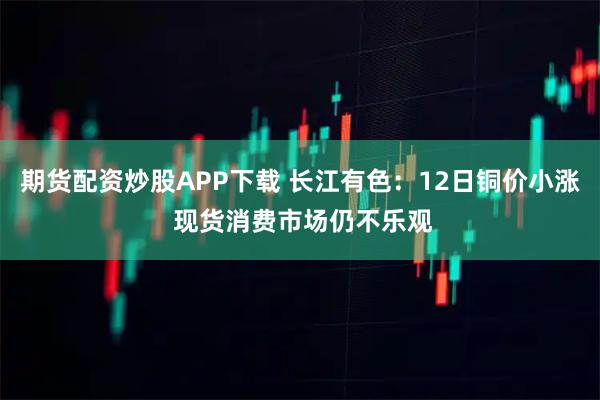 期货配资炒股APP下载 长江有色：12日铜价小涨 现货消费市场仍不乐观
