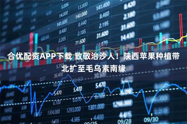 合优配资APP下载 致敬治沙人！陕西苹果种植带北扩至毛乌素南缘