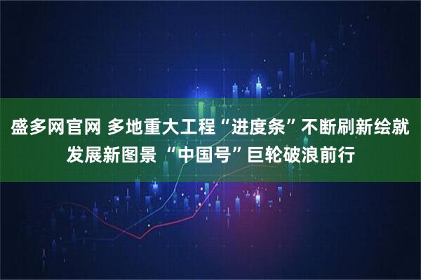 盛多网官网 多地重大工程“进度条”不断刷新绘就发展新图景 “中国号”巨轮破浪前行