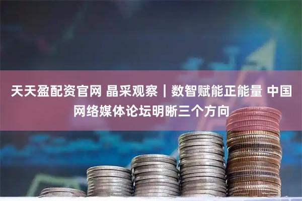 天天盈配资官网 晶采观察｜数智赋能正能量 中国网络媒体论坛明晰三个方向