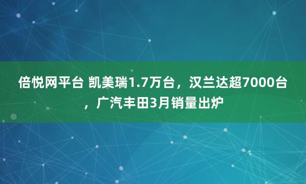 倍悦网平台 凯美瑞1.7万台，汉兰达超7000台，广汽丰田3月销量出炉