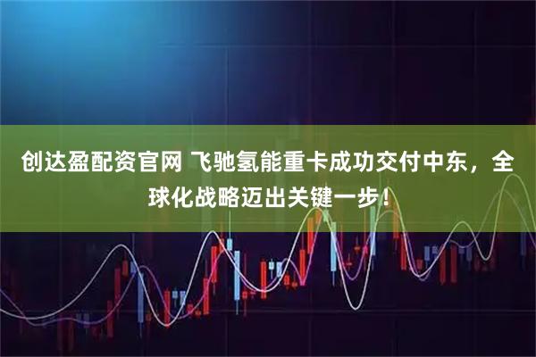 创达盈配资官网 飞驰氢能重卡成功交付中东，全球化战略迈出关键一步！