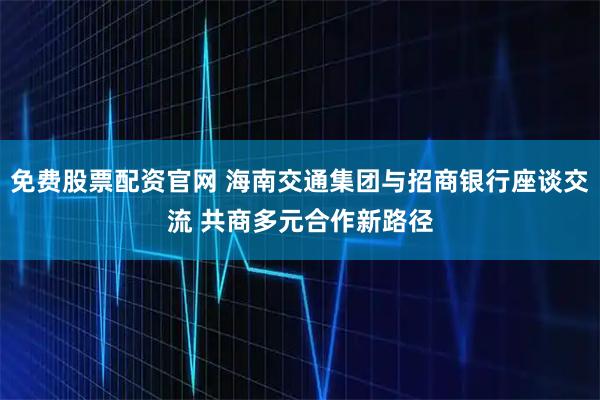 免费股票配资官网 海南交通集团与招商银行座谈交流 共商多元合作新路径
