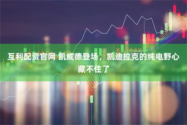 互利配资官网 凯威德登场，凯迪拉克的纯电野心藏不住了
