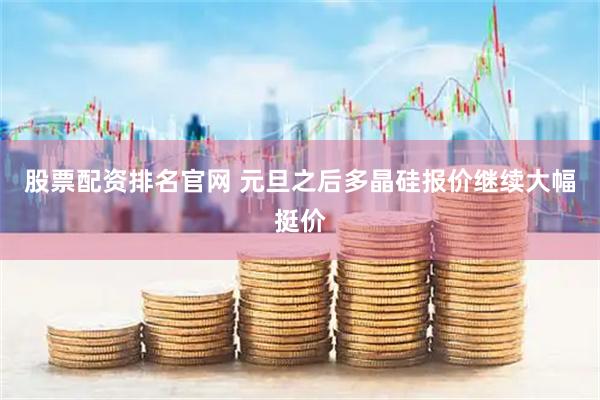 股票配资排名官网 元旦之后多晶硅报价继续大幅挺价