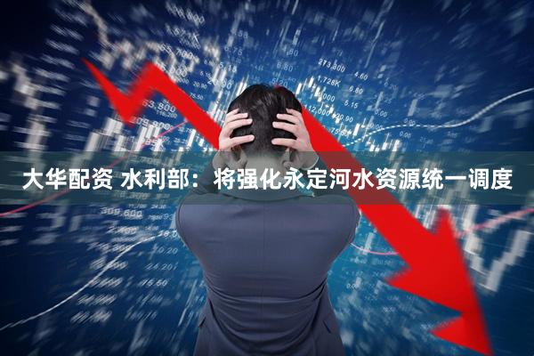 大华配资 水利部：将强化永定河水资源统一调度