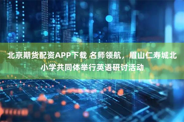 北京期货配资APP下载 名师领航，眉山仁寿城北小学共同体举行英语研讨活动