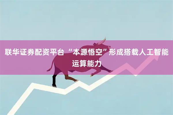联华证券配资平台 “本源悟空”形成搭载人工智能运算能力
