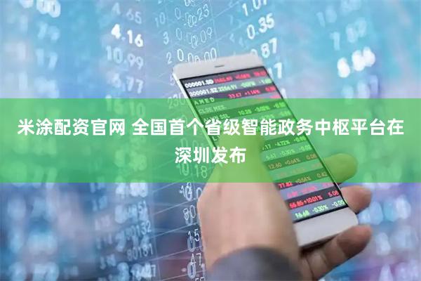 米涂配资官网 全国首个省级智能政务中枢平台在深圳发布